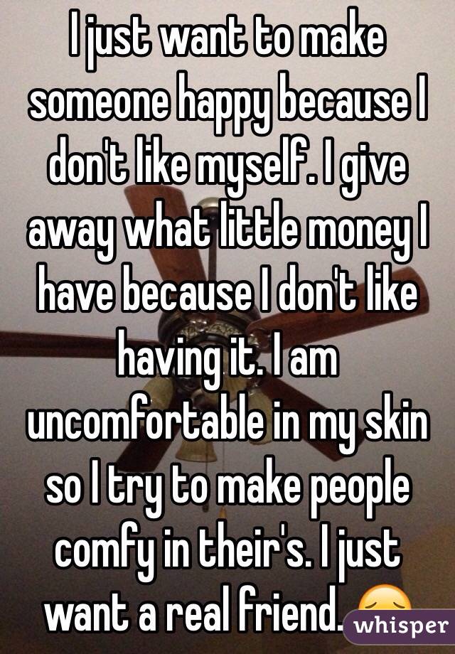 I just want to make someone happy because I don't like myself. I give away what little money I have because I don't like having it. I am uncomfortable in my skin so I try to make people comfy in their's. I just want a real friend. 😔