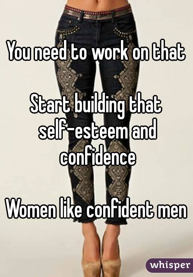 You need to work on that

Start building that self-esteem and confidence

Women like confident men