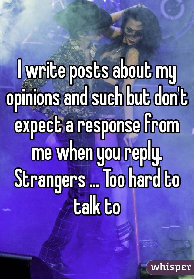 I write posts about my opinions and such but don't expect a response from me when you reply. Strangers ... Too hard to talk to