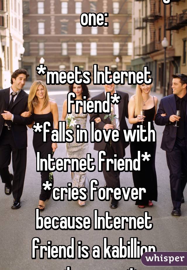 Tell me I'm not the only one:

*meets Internet friend*
*falls in love with Internet friend*
*cries forever because Internet friend is a kabillion miles away*