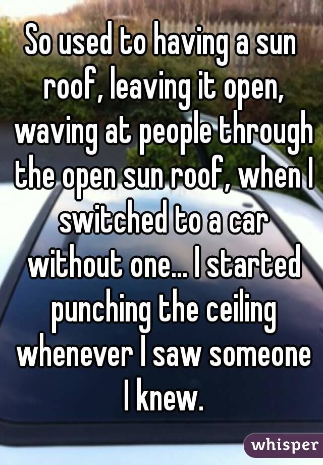So used to having a sun roof, leaving it open, waving at people through the open sun roof, when I switched to a car without one... I started punching the ceiling whenever I saw someone I knew.