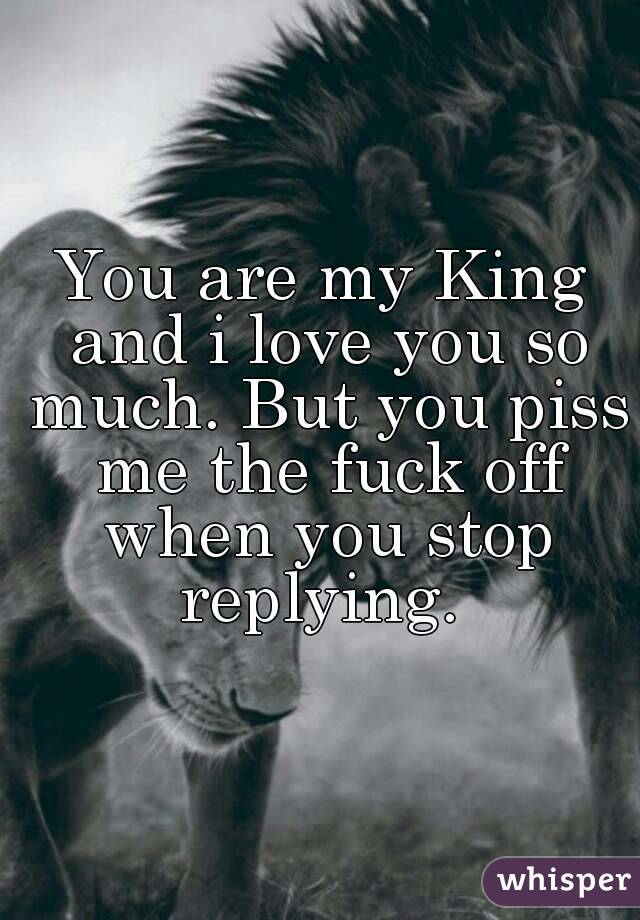 You are my King and i love you so much. But you piss me the fuck off when you stop replying. 