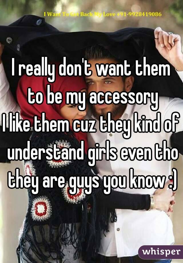 I really don't want them to be my accessory
I like them cuz they kind of understand girls even tho they are guys you know :)
