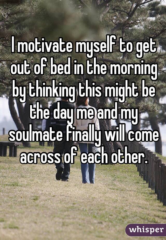 I motivate myself to get out of bed in the morning by thinking this might be the day me and my soulmate finally will come across of each other.