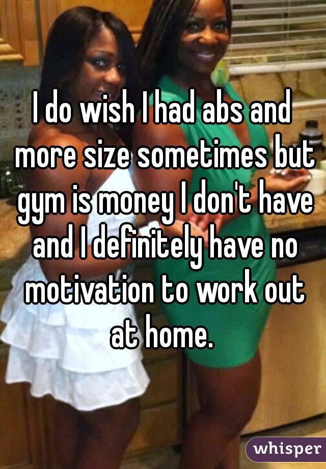 I do wish I had abs and more size sometimes but gym is money I don't have and I definitely have no motivation to work out at home. 
