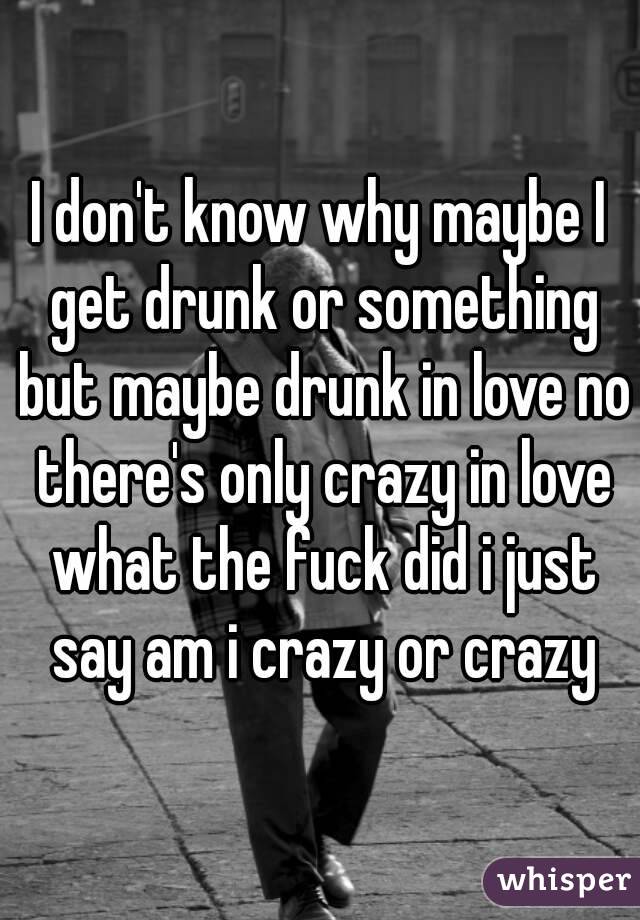 I don't know why maybe I get drunk or something but maybe drunk in love no there's only crazy in love what the fuck did i just say am i crazy or crazy