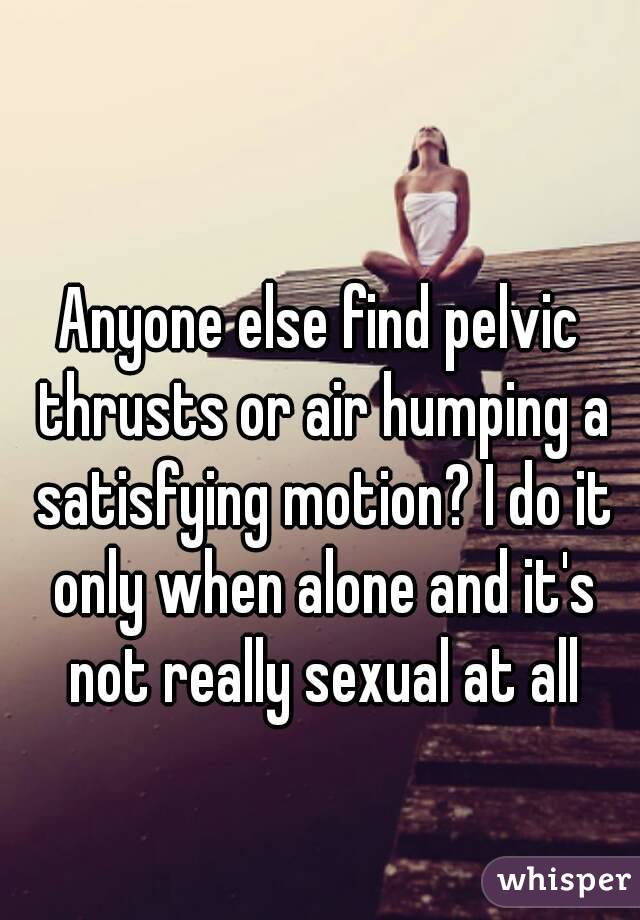 Anyone else find pelvic thrusts or air humping a satisfying motion? I do it only when alone and it's not really sexual at all