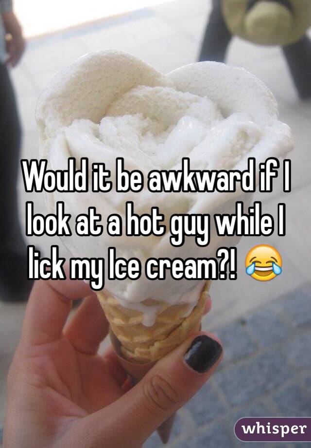 Would it be awkward if I look at a hot guy while I lick my Ice cream?! 😂