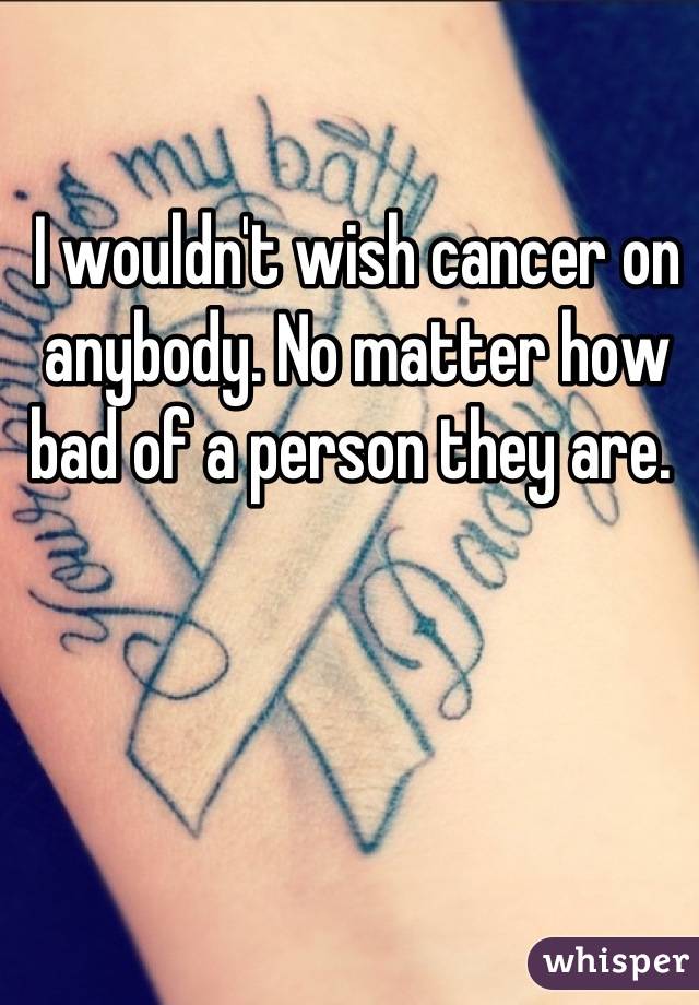 I wouldn't wish cancer on anybody. No matter how bad of a person they are. 