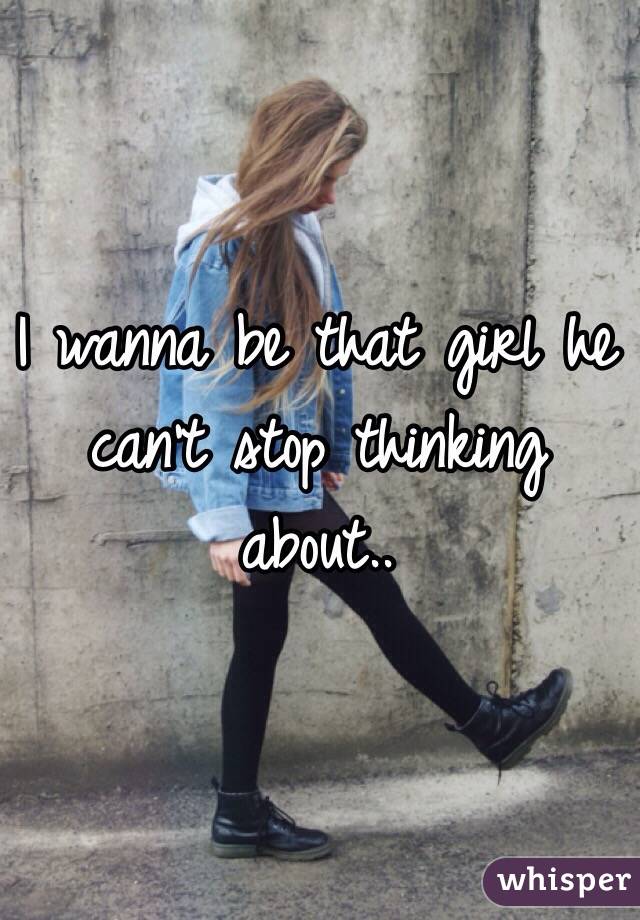 I wanna be that girl he can't stop thinking about..