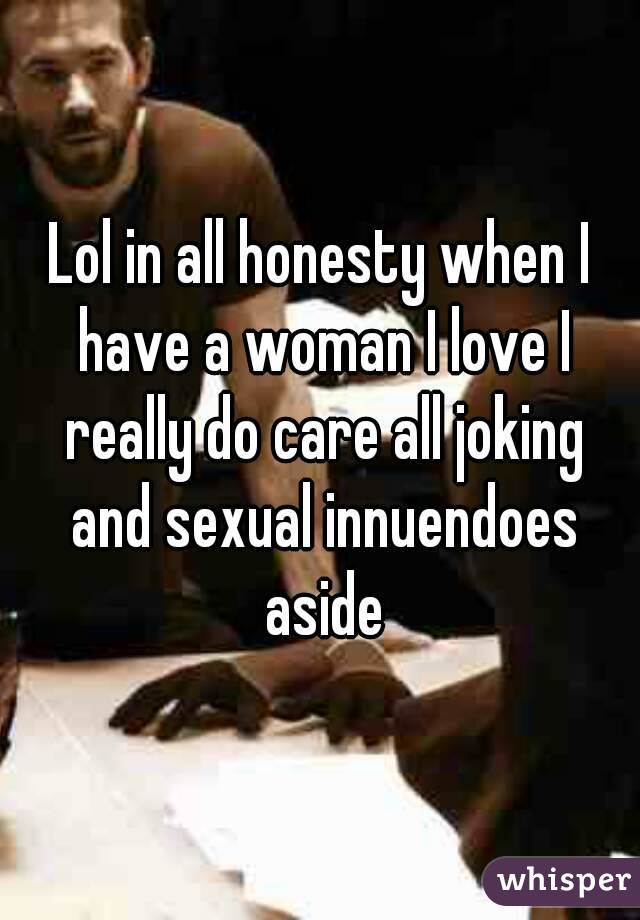 Lol in all honesty when I have a woman I love I really do care all joking and sexual innuendoes aside
