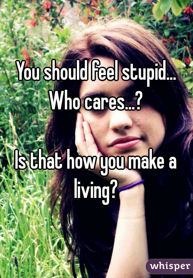 You should feel stupid... Who cares...? 

Is that how you make a living? 