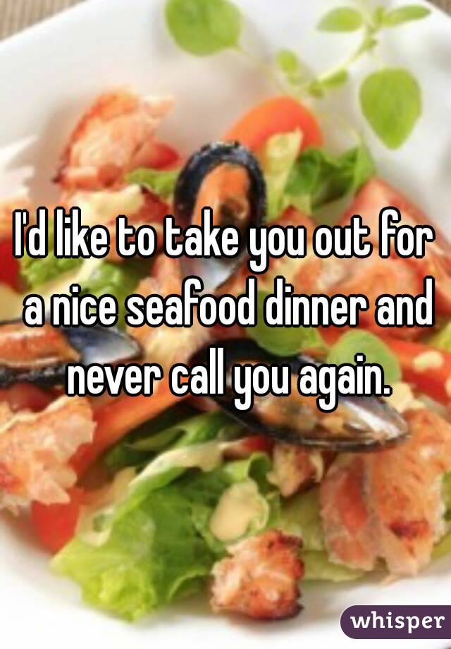 I'd like to take you out for a nice seafood dinner and never call you again.