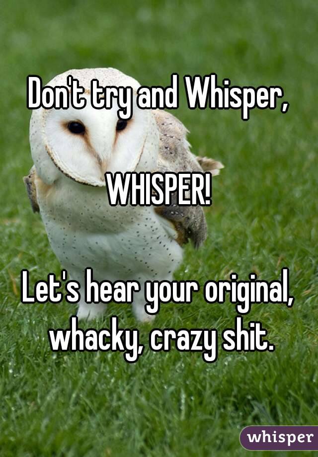 Don't try and Whisper,

WHISPER!

Let's hear your original, whacky, crazy shit.