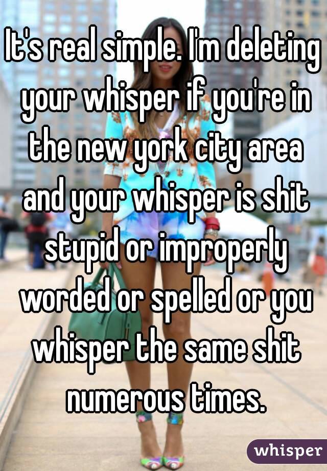 It's real simple. I'm deleting your whisper if you're in the new york city area and your whisper is shit stupid or improperly worded or spelled or you whisper the same shit numerous times.