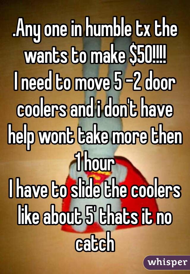 .Any one in humble tx the wants to make $50!!!!
I need to move 5 -2 door coolers and i don't have help wont take more then 1 hour 
I have to slide the coolers like about 5' thats it no catch 