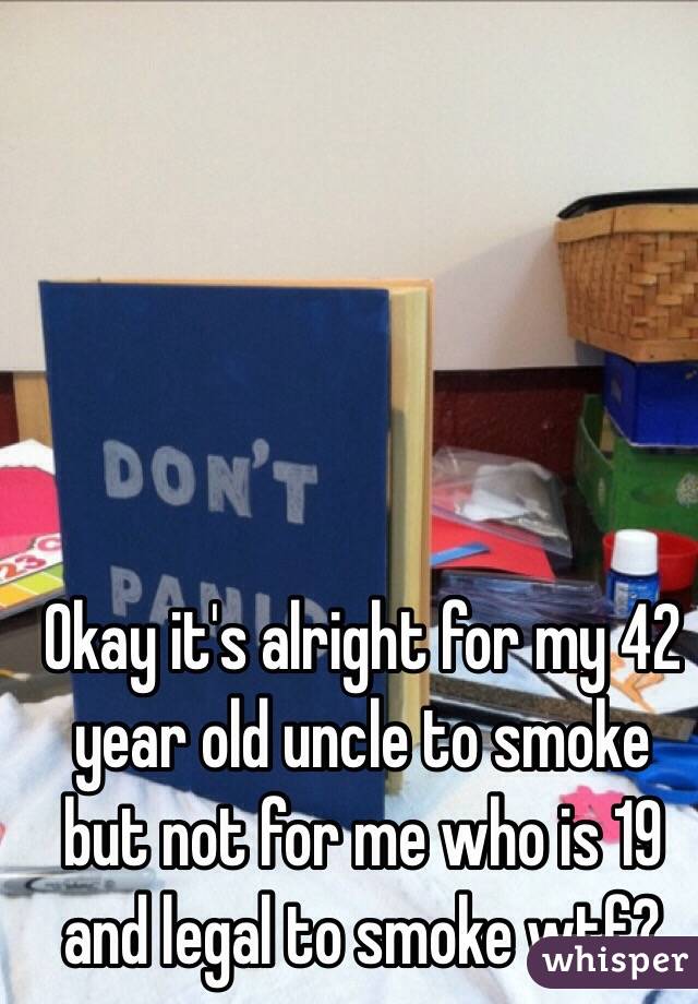 Okay it's alright for my 42 year old uncle to smoke but not for me who is 19 and legal to smoke wtf?