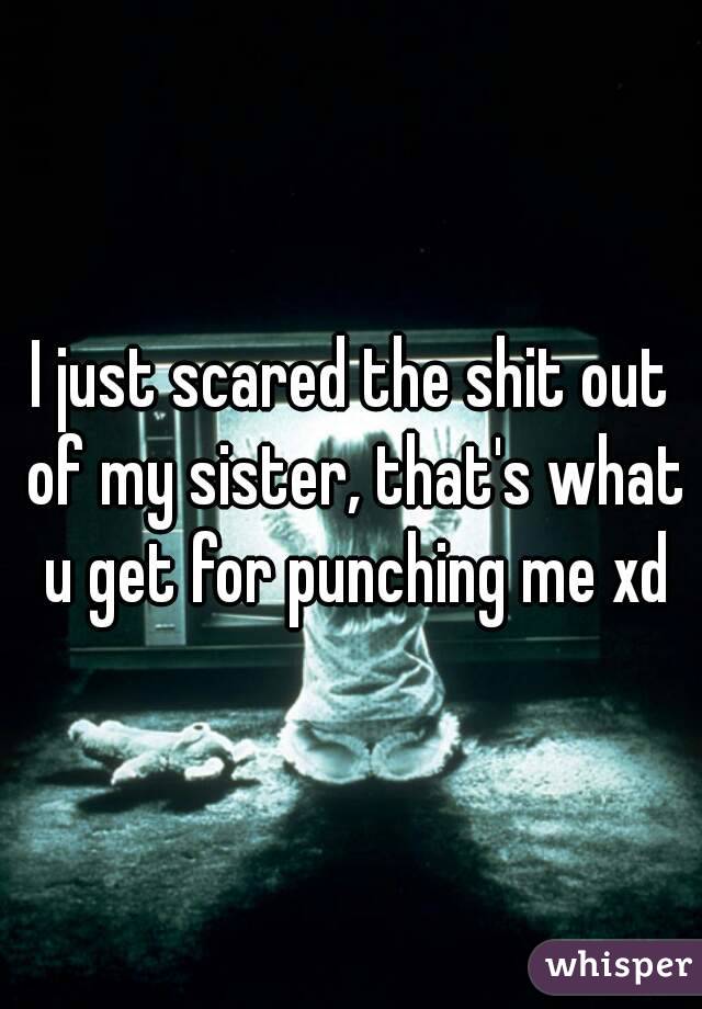 I just scared the shit out of my sister, that's what u get for punching me xd