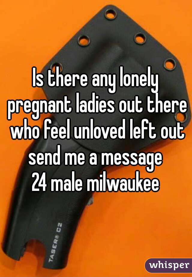 Is there any lonely pregnant ladies out there who feel unloved left out send me a message 
24 male milwaukee