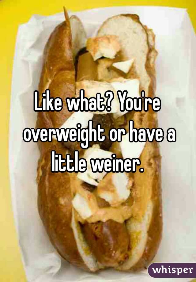 Like what? You're overweight or have a little weiner. 