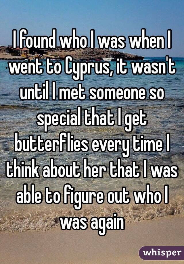 I found who I was when I went to Cyprus, it wasn't until I met someone so special that I get butterflies every time I think about her that I was able to figure out who I was again 