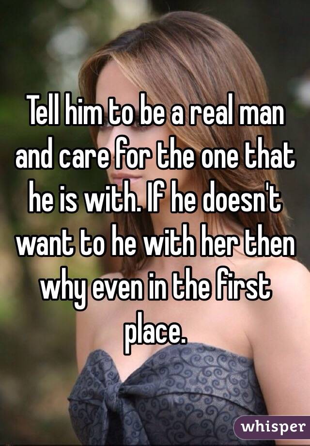 Tell him to be a real man and care for the one that he is with. If he doesn't want to he with her then why even in the first place. 