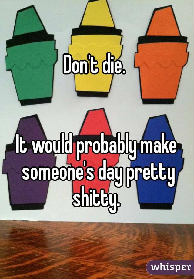 Don't die. 


It would probably make someone's day pretty shitty. 