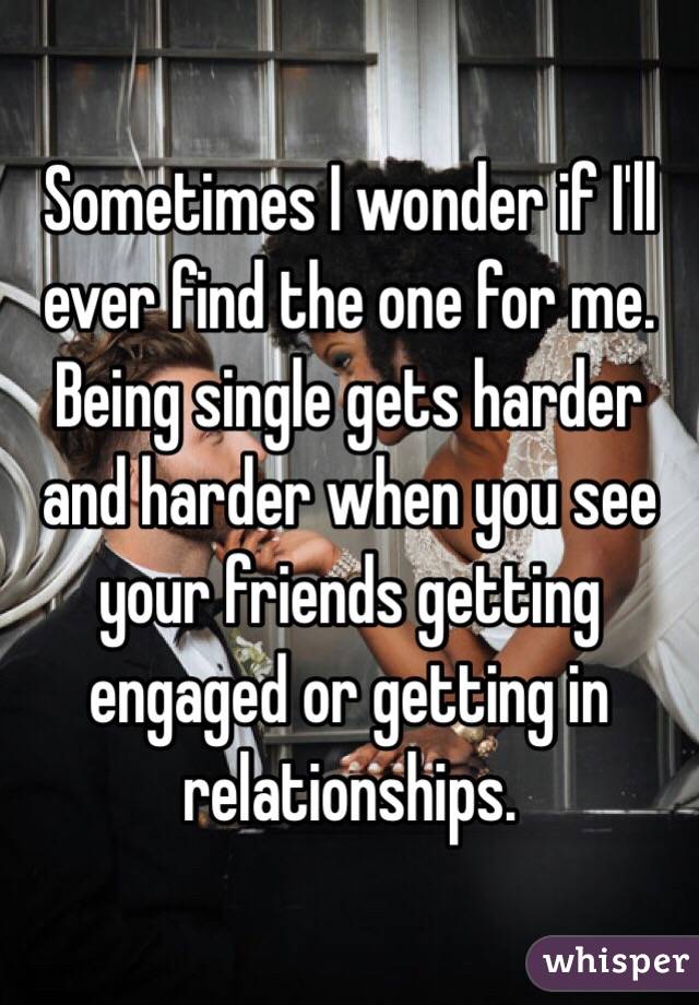 Sometimes I wonder if I'll ever find the one for me. Being single gets harder and harder when you see your friends getting engaged or getting in relationships. 