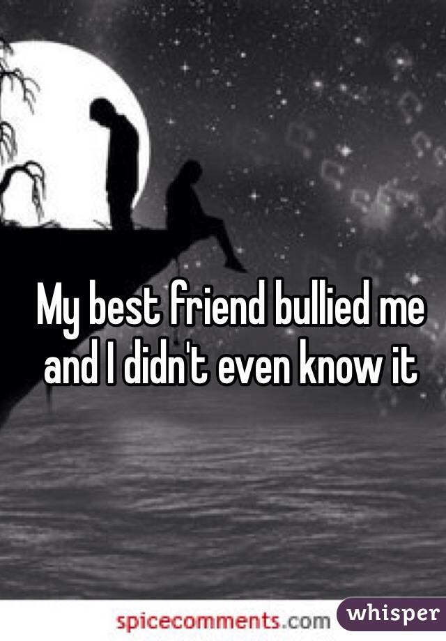 My best friend bullied me and I didn't even know it