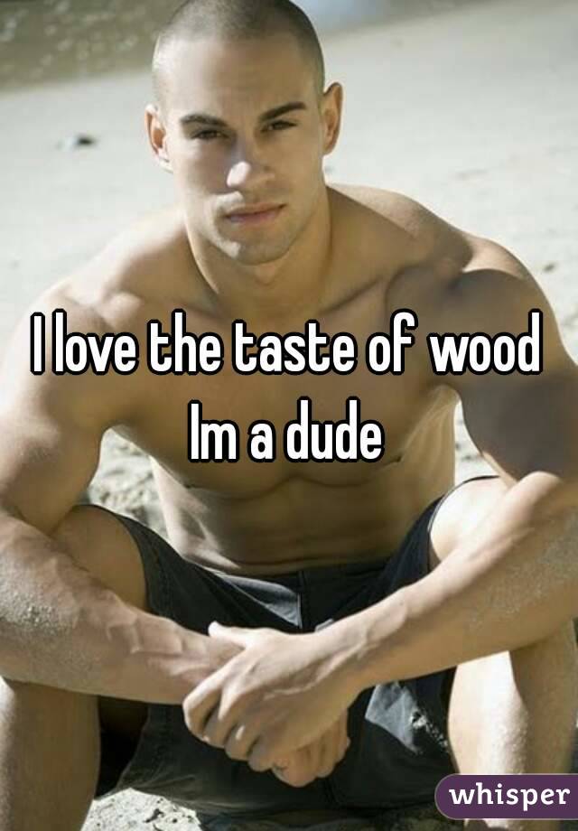 I love the taste of wood
Im a dude