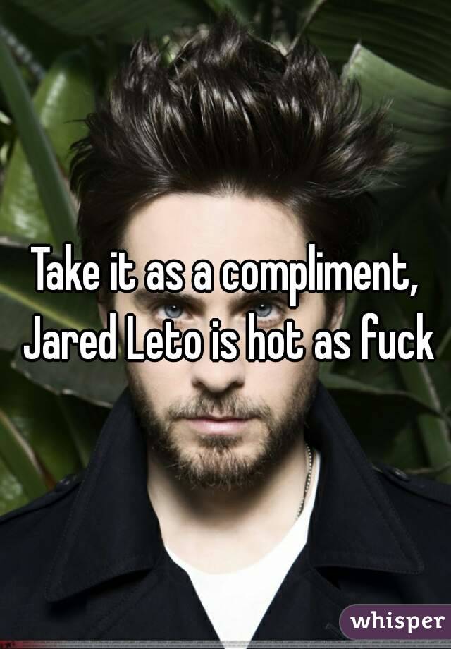 Take it as a compliment, Jared Leto is hot as fuck