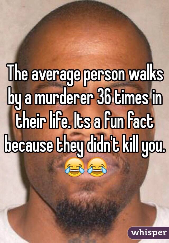 The average person walks by a murderer 36 times in their life. Its a fun fact because they didn't kill you. 😂😂