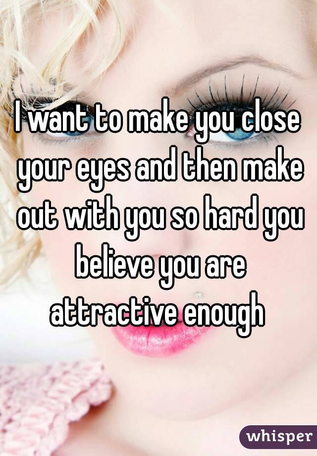I want to make you close your eyes and then make out with you so hard you believe you are attractive enough 
