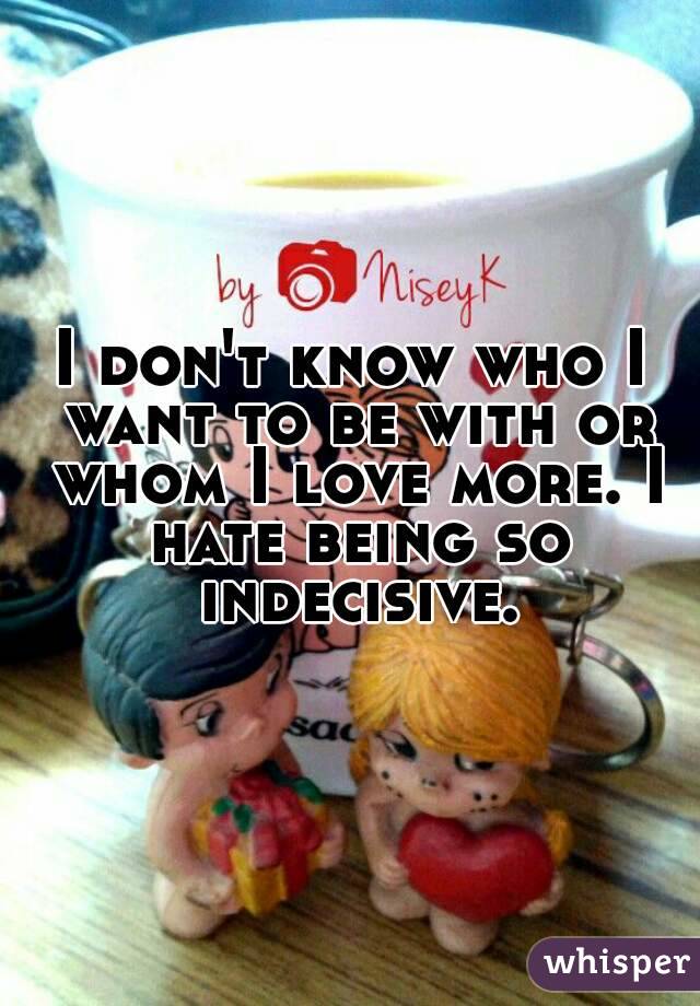 I don't know who I want to be with or whom I love more. I hate being so indecisive.