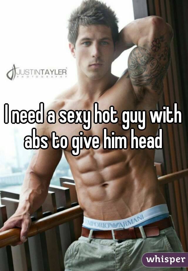 I need a sexy hot guy with abs to give him head 