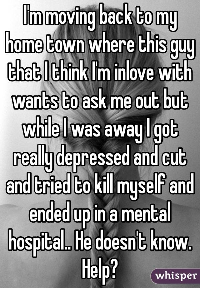 I'm moving back to my home town where this guy that I think I'm inlove with wants to ask me out but while I was away I got really depressed and cut and tried to kill myself and ended up in a mental hospital.. He doesn't know. Help?