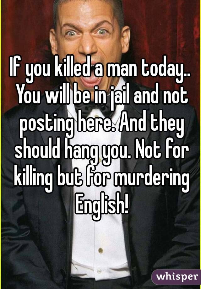 If you killed a man today.. You will be in jail and not posting here. And they should hang you. Not for killing but for murdering English!