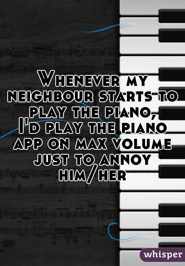 Whenever my neighbour starts to play the piano,
I'd play the piano app on max volume just to annoy him/her