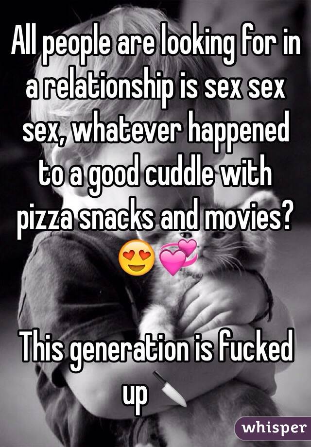 All people are looking for in a relationship is sex sex sex, whatever happened to a good cuddle with pizza snacks and movies?😍💞

This generation is fucked up🔪