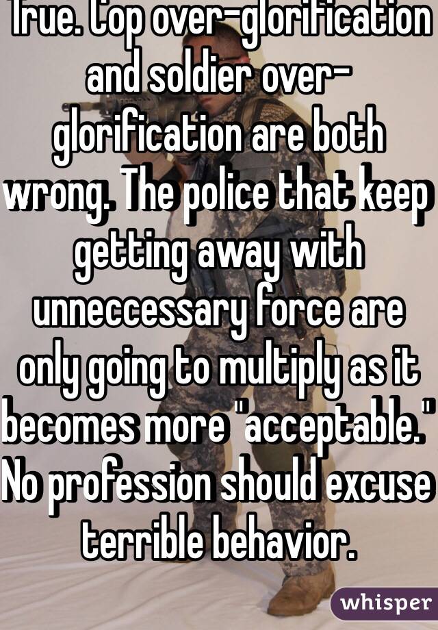True. Cop over-glorification and soldier over-glorification are both wrong. The police that keep getting away with unneccessary force are only going to multiply as it becomes more "acceptable." No profession should excuse terrible behavior.