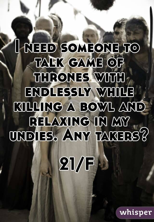 I need someone to talk game of thrones with endlessly while killing a bowl and relaxing in my undies. Any takers? 
21/F