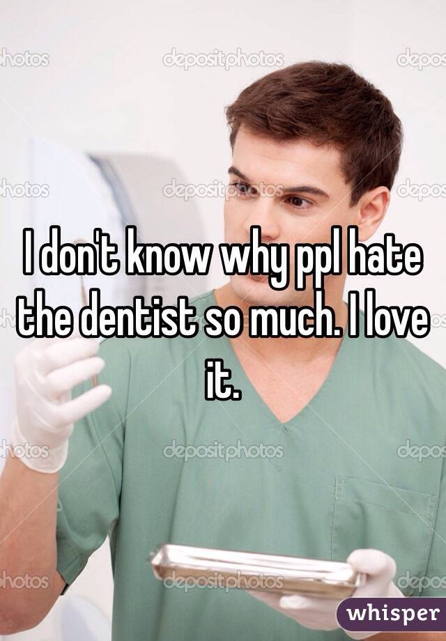 I don't know why ppl hate the dentist so much. I love it. 