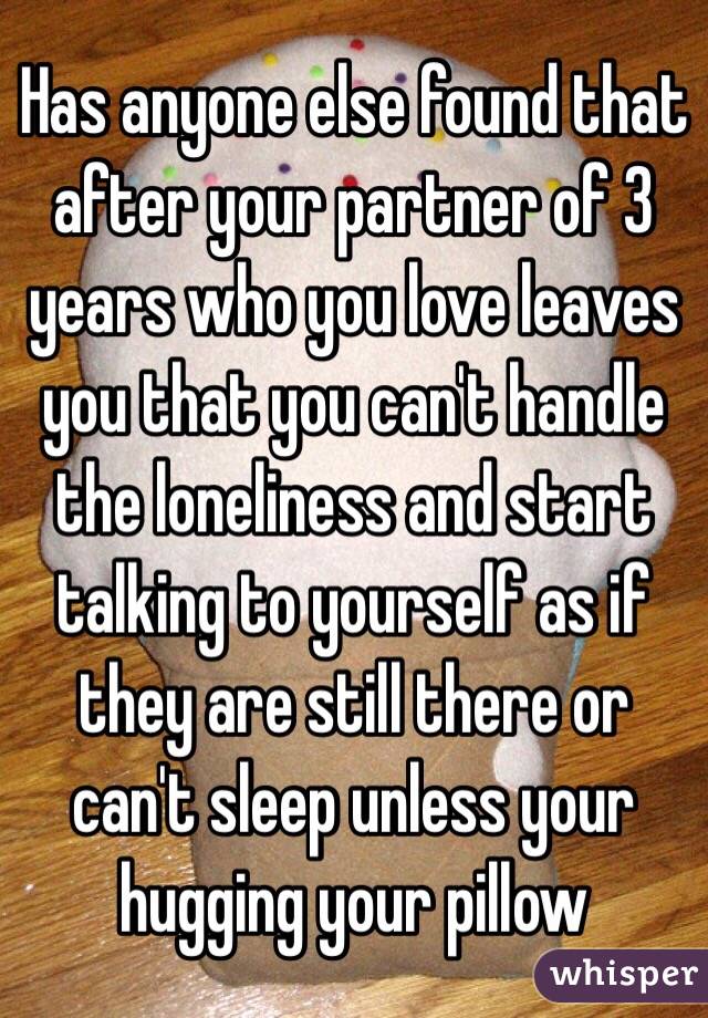 Has anyone else found that after your partner of 3 years who you love leaves you that you can't handle the loneliness and start talking to yourself as if they are still there or can't sleep unless your hugging your pillow 