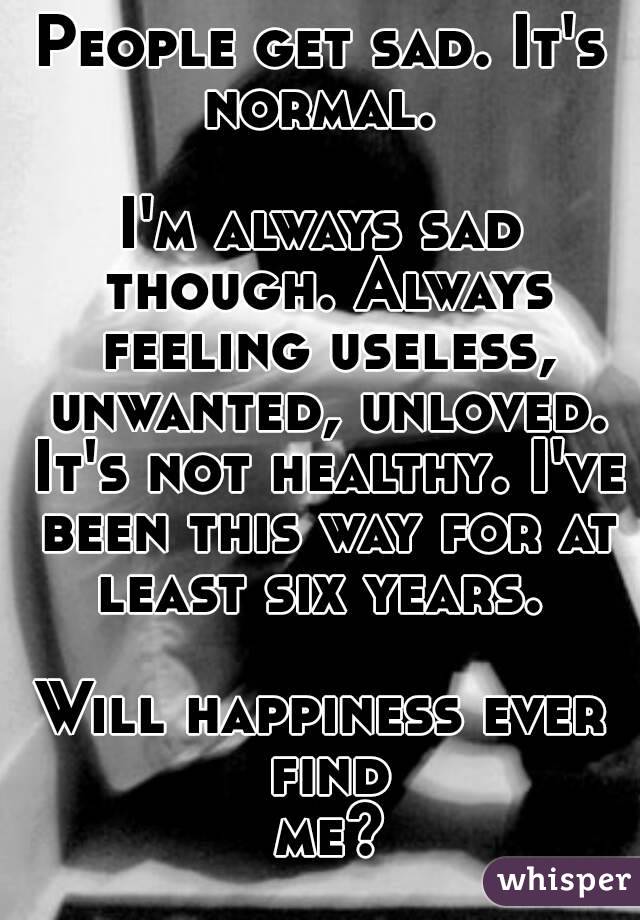 People get sad. It's normal. 

I'm always sad though. Always feeling useless, unwanted, unloved. It's not healthy. I've been this way for at least six years. 

Will happiness ever find me?