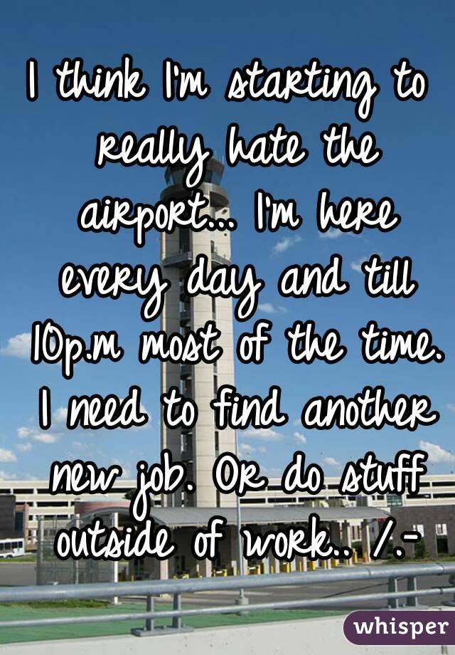 I think I'm starting to really hate the airport... I'm here every day and till 10p.m most of the time. I need to find another new job. Or do stuff outside of work.. /.-