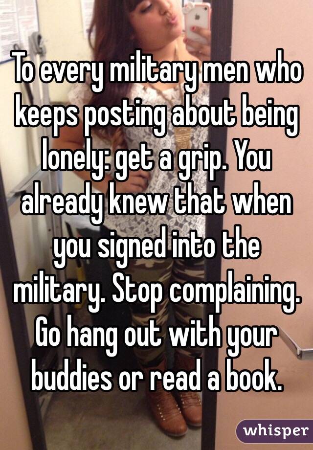 To every military men who keeps posting about being lonely: get a grip. You already knew that when you signed into the military. Stop complaining. Go hang out with your buddies or read a book. 