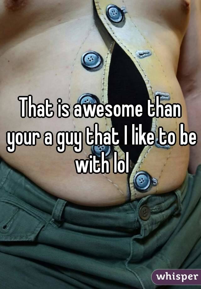 That is awesome than your a guy that I like to be with lol