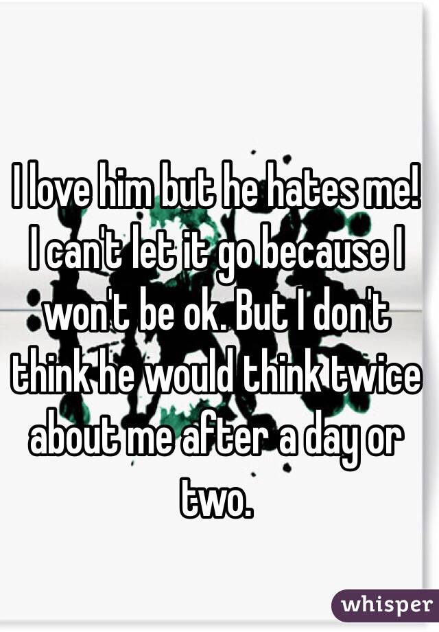 I love him but he hates me! I can't let it go because I won't be ok. But I don't think he would think twice about me after a day or two. 