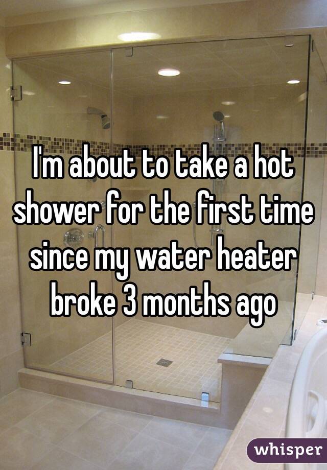 I'm about to take a hot shower for the first time since my water heater broke 3 months ago