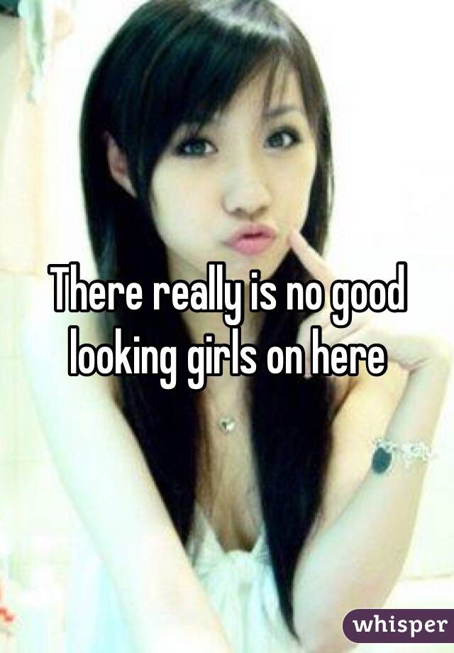 There really is no good looking girls on here 